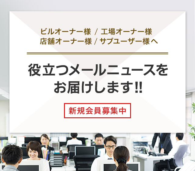 ビルオーナー様 / 工場オーナー様 店舗オーナー様 / サブユーザー様へ 役立つメールニュースをお届けします！！ 新規会員募集中