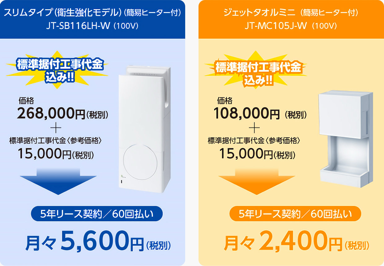 スリムタイプ＜衛生強化モデル＞（簡易ヒーター付）JT-SB116LH-W（100V）「標準据付工事代金込み！！」価格268,000円（税別）＋標準据付工事代金〈参考価格〉15,000円（税別）→5年リース契約／60回払い 月々5,600円（税別）​ジェットタオルミニ（簡易ヒーター付）JT-MC105J-W（100V）「標準据付工事代金込み！！」価格108,000円（税別）＋標準据付工事代金〈参考価格〉15,000円（税別）→ 5年リース契約／60回払い 月々2,400円（税別）