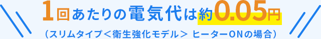 1回あたりの電気代は約0.05円（スリムタイプ＜衛生強化モデル＞ヒーターONの場合）