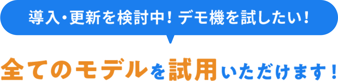 導入・更新を検討中！ デモ機を試したい！全てのモデルを 試用いただけます！