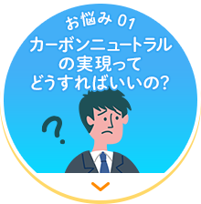 【お悩み 01】カーボンニュートラルの実現ってどうすればいいの？