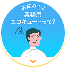 【お悩み 02】業務用エコキュートって？
