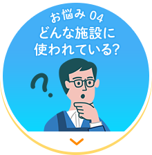 【お悩み 04】どんな施設に使われている？