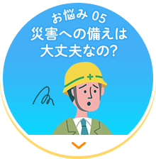 【お悩み 05】災害への備えは大丈夫なの？