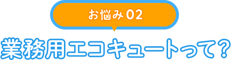 【お悩み 02】業務用エコキュートって？