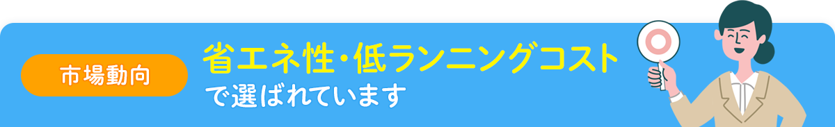 【市場動向】省エネ性・低ランニングコストで選ばれています