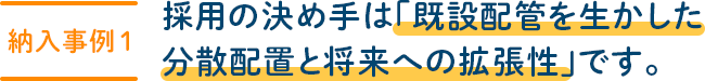 【納入事例 1】採用の決め手は「既設配管を生かした分散配置と将来への拡張性」です。