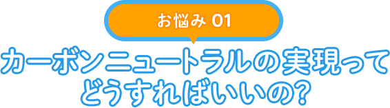 【お悩み 01】カーボンニュートラルの実現ってどうすればいいの？
