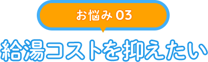 【お悩み 03】給湯コストを抑えたい