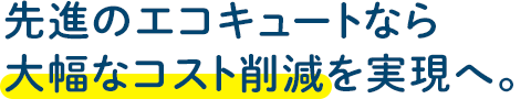 先進のエコキュートなら大幅なコスト削減を実現へ。