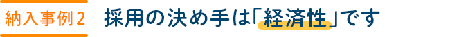 【納入事例 2】採用の決め手は「経済性」です