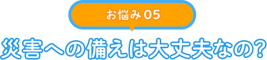 【お悩み 05】災害への備えは大丈夫なの？