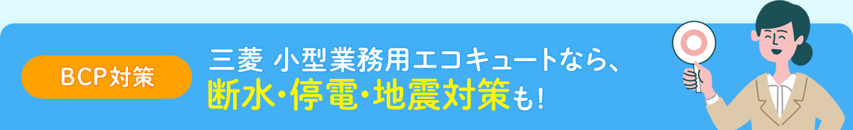 【BCP対策】三菱 小型業務用エコキュートなら、断水・停電・地震対策も！