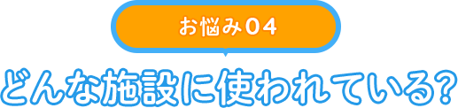 【お悩み 04】どんな施設に使われている？