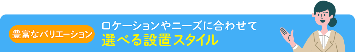 【豊富なバリエーション】ロケーションやニーズに合わせて選べる設置スタイル