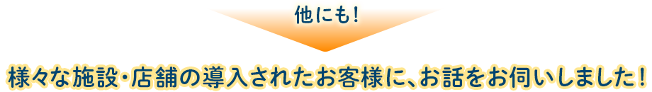 他にも！様々な施設・店舗の導入されたお客様に、お話をお伺いしました！