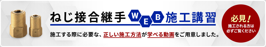 ねじ接合継手 WEB 施工講習 施工する際に必要な、正しい施工方法が学べる動画をご用意しました。 必見!施工される方は必ずご覧ください