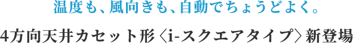 温度も、風向きも、自動でちょうどよく。4方向天井カセット形<i-スクエアタイプ>新登場