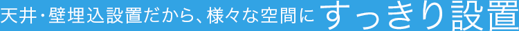 天井・壁埋込設置だから、様々な空間にすっきり設置