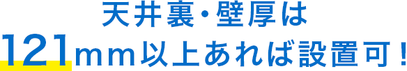 天井裏・壁厚は121mm以上あれば設置可！