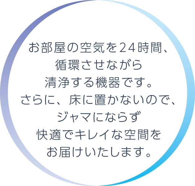 お部屋の空気を24時間、循環させながら清浄する機器です。さらに、床に置かずジャマにならないので快適でキレイな空間をお届けいたします。