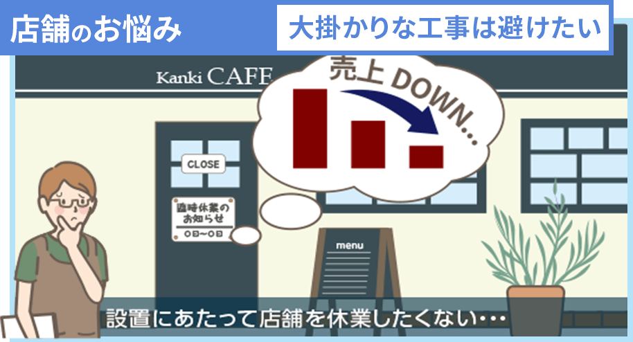 店舗のお悩み 大掛かりな工事は避けたい