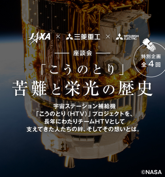 特別企画全4回 JAXA、三菱重工、三菱電機 座談会 —こうのとり苦難と栄光の歴史 — 宇宙ステーション補給機 こうのとり（HTV）プロジェクトを、長年にわたりチームHTV（チーム日本）として、成し遂げ支えてきた人たちの想いとは。