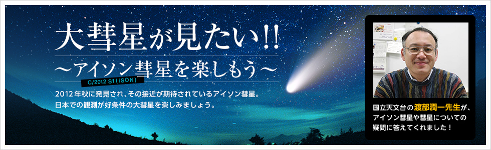 大彗星が見たい！！ ～アイソン彗星を楽しもう～C/2012 S1(ISON)2012年秋に発見され、その接近が期待されているアイソン彗星。日本での観測が好条件の大彗星を楽しみましょう。
国立天文台の渡部潤一先生が、アイソン彗星や彗星についての疑問に答えてくれました！
