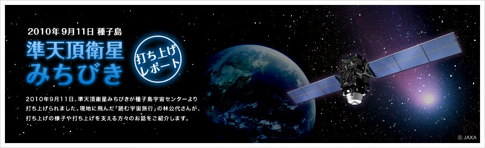 2010年9月11日 種子島　準天頂衛星みちびき　打ち上げレポート　2010年9月11日、準天頂衛星みちびきが種子島宇宙センターより打ち上げられました。現地に飛んだ「読む宇宙旅行」の林公代さんが、打ち上げの様子や打ち上げを支える方々のお話をご紹介します。