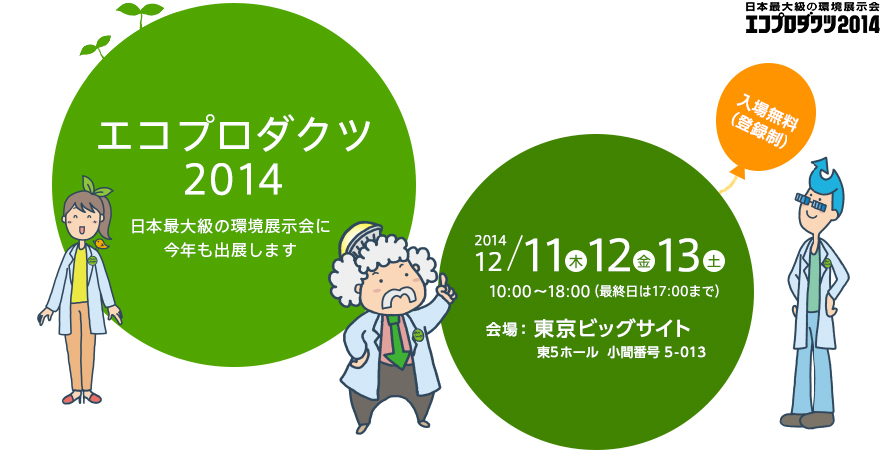 エコプロダクツ2014　日本最大級の環境展示会に今年も出展します。開催期間：2014年12月11日（木）12日（金）13日（土） 10：00～18：00（最終日は17：00まで）、 会場：東京ビッグサイト　東5ホール　小間番号5-013、 入場料：無料（登録制）