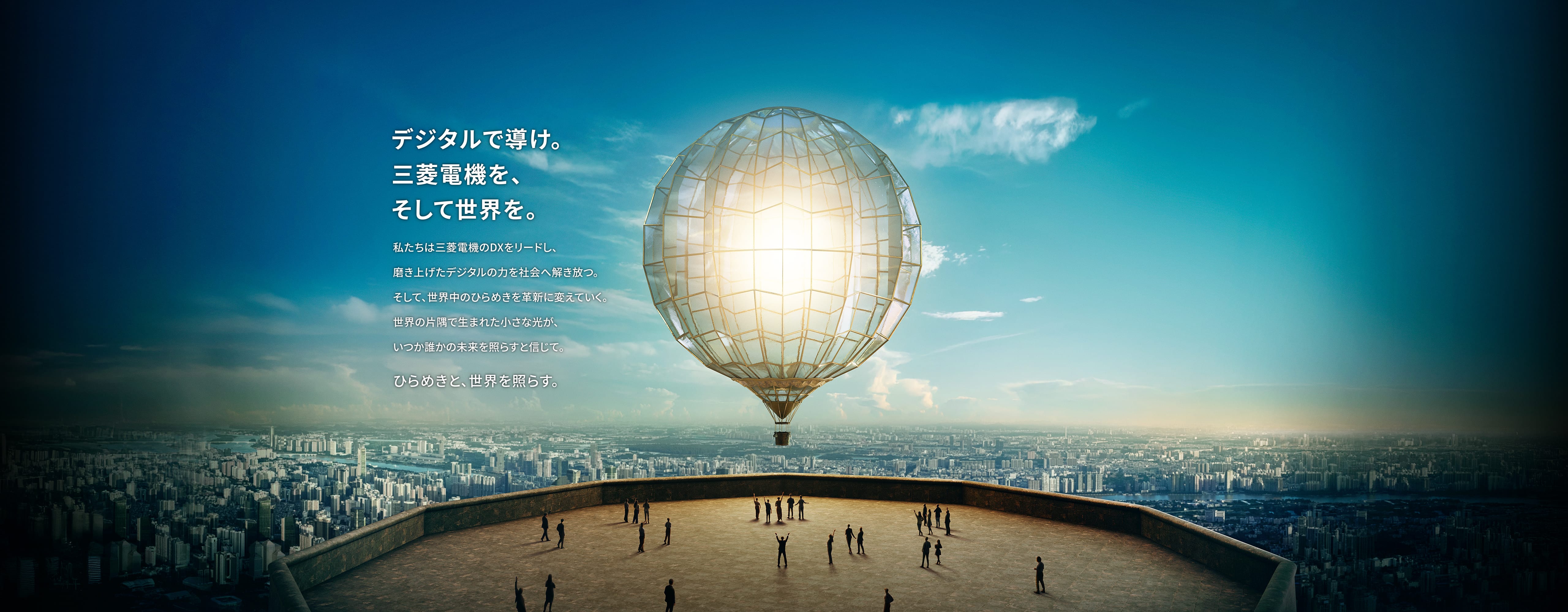 デジタルで導け。三菱電機を、そして世界を。私たちは三菱電機のDXをリードし、磨き上げたデジタルの力を社会へ解き放つ。そして、世界中のひらめきを革新に変えていく。世界の片隅で生まれた小さな光が、いつか誰かの未来を照らすと信じて。ひらめきと、世界を照らす。