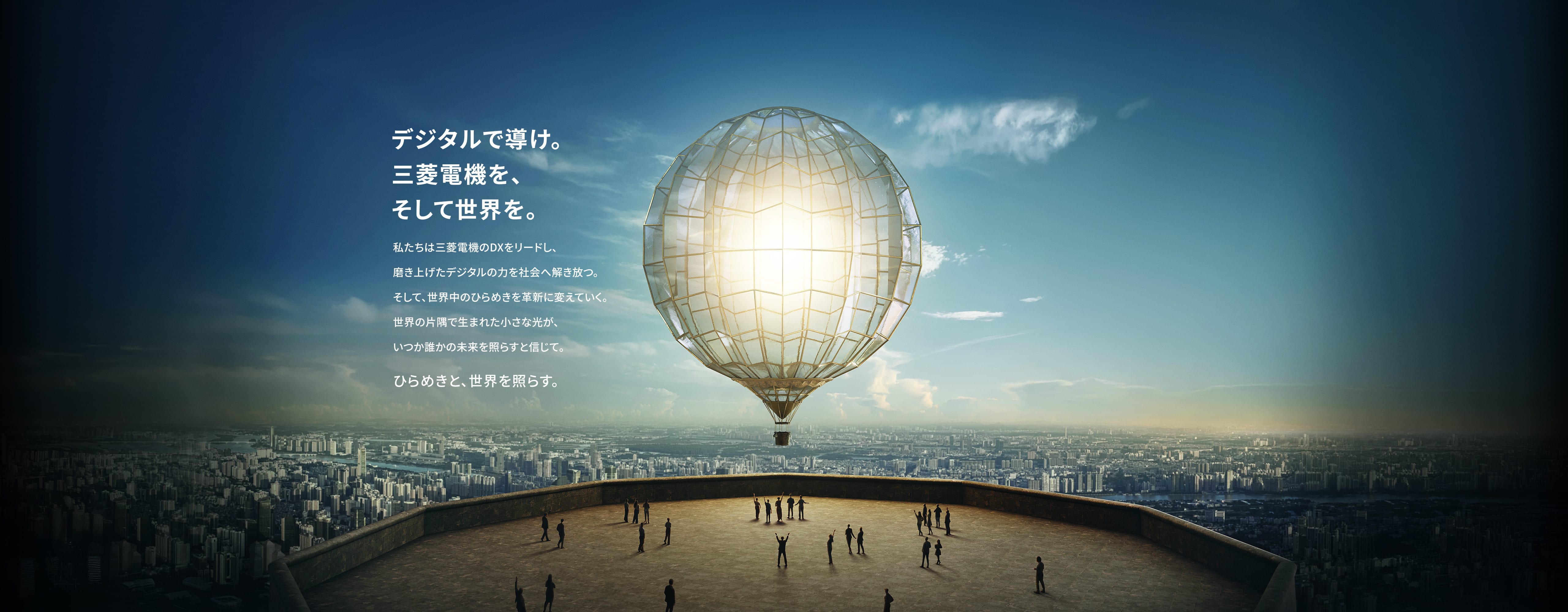デジタルで導け。三菱電機を、そして世界を。私たちは三菱電機のDXをリードし、磨き上げたデジタルの力を社会へ解き放つ。そして、世界中のひらめきを革新に変えていく。世界の片隅で生まれた小さな光が、いつか誰かの未来を照らすと信じて。ひらめきと、世界を照らす。