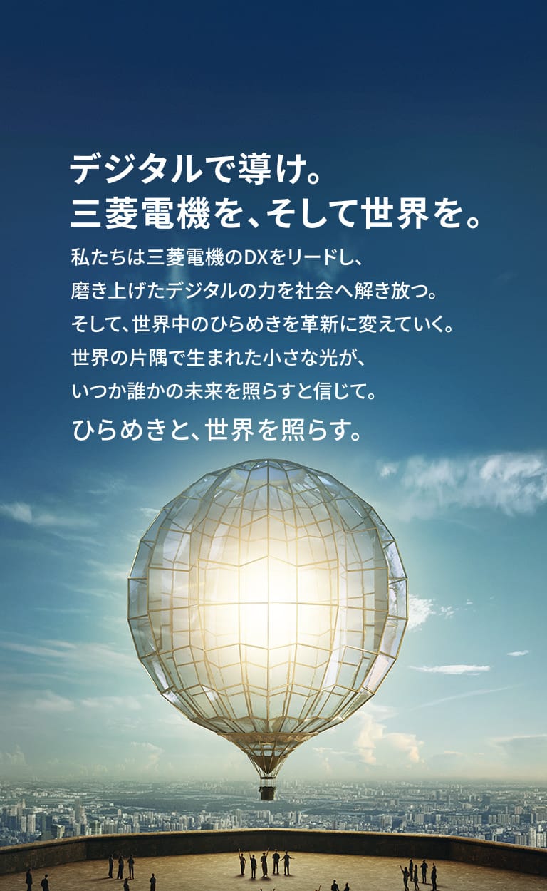 デジタルで導け。三菱電機を、そして世界を。私たちは三菱電機のDXをリードし、磨き上げたデジタルの力を社会へ解き放つ。そして、世界中のひらめきを革新に変えていく。世界の片隅で生まれた小さな光が、いつか誰かの未来を照らすと信じて。ひらめきと、世界を照らす。