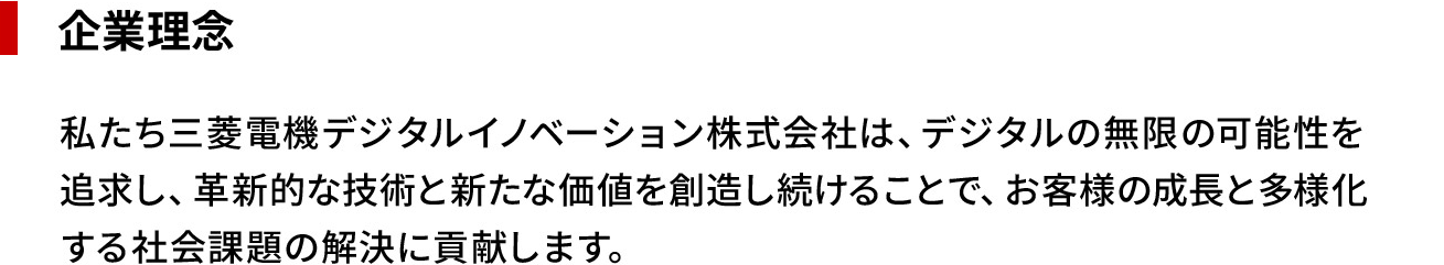 企業理念 私たち三菱電機デジタルイノベーション株式会社は、デジタルの無限の可能性を追求し、革新的な技術と新たな価値を創造し続けることで、お客様の成長と多様化する社会課題の解決に貢献します。