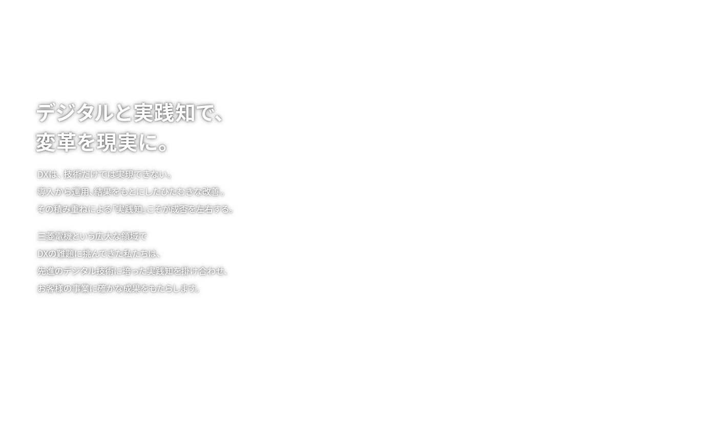 デジタルと実践知で、変革を現実に。DXは、技術だけでは実現できない。導入から運用、結果をもとにしたひたむきな改善。その積み重ねによる「実践知」こそが成否を左右する。三菱電機という広大な領域でDXの難題に挑んできた私たちは、先進のデジタル技術に培った実践知を掛け合わせ、お客様の事業に確かな成果をもたらします。