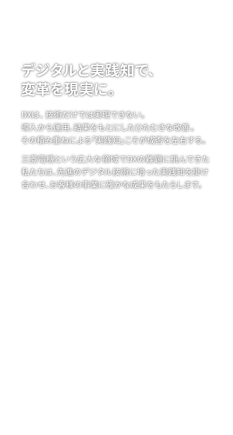 デジタルと実践知で、変革を現実に。DXは、技術だけでは実現できない。導入から運用、結果をもとにしたひたむきな改善。その積み重ねによる「実践知」こそが成否を左右する。三菱電機という広大な領域でDXの難題に挑んできた私たちは、先進のデジタル技術に培った実践知を掛け合わせ、お客様の事業に確かな成果をもたらします。