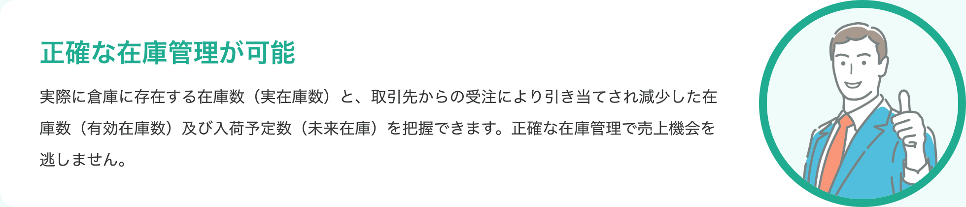 正確な在庫管理が可能 実際に倉庫に存在する在庫数（実在庫数）と、取引先からの受注により引き当てされ減少した在庫数（有効在庫数）及び入荷予定数（未来在庫）を把握できます。正確な在庫管理で売上機会を逃しません。