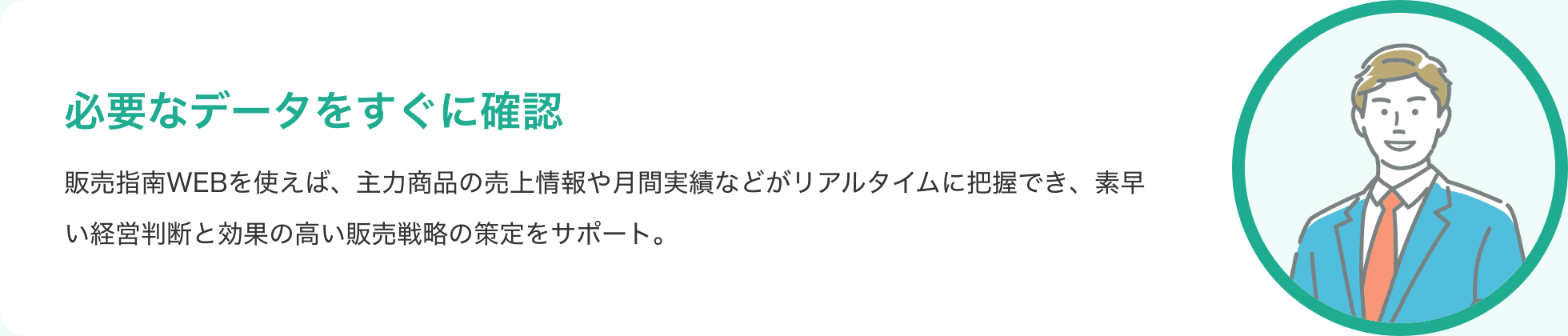 必要なデータをすぐに確認 販売指南WEBを使えば、主力商品の売上情報や月間実績などがリアルタイムに把握でき、素早い経営判断と効果の高い販売戦略の策定をサポート。