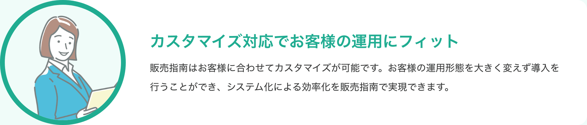 カスタマイズ対応でお客様の運用にフィット 販売指南はお客様に合わせてカスタマイズが可能です。お客様の運用形態を大きく変えず導入を行うことができ、システム化による効率化を販売指南で実現できます。