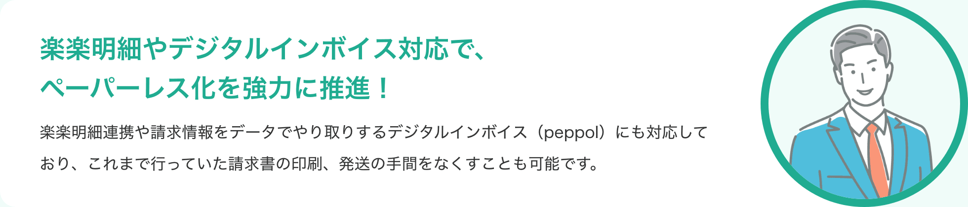 楽楽明細やデジタルインボイス対応で、ペーパーレス化を強力に推進！ 楽楽明細連携や請求情報をデータでやり取りするデジタルインボイス（peppol）にも対応しており、これまで行っていた請求書の印刷、発送の手間をなくすことも可能です。