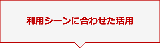 利用シーンに合わせた活用