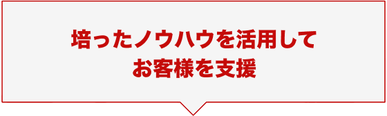 培ったノウハウを活用してお客様を支援