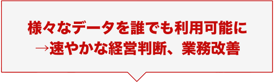 様々なデータを誰でも利用可能に →速やかな経営判断、業務改善