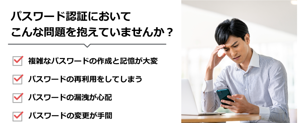 パスワード認証においてこんな問題を抱えていませんか？複雑なパスワードの作成と記憶が大変。パスワードの再利用をしてしまう。パスワードの漏洩が心配。パスワードの変更が手間