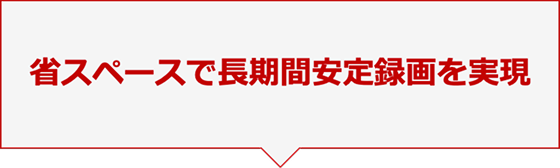 省スペースで長期間安定録画を実現