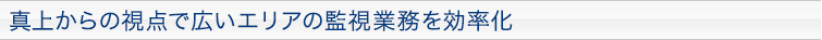 真上からの視点で広いエリアの監視業務を効率化