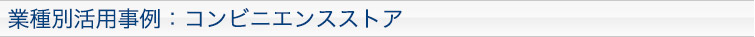 業種別活用事例：コンビニエンスストア