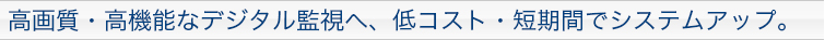 高画質・高機能なデジタル監視へ、低コスト・短期間でシステムアップ。
