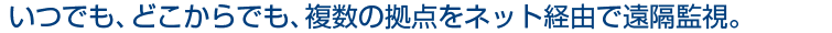 いつでも、どこからでも、複数の拠点をネット経由で遠隔監視。