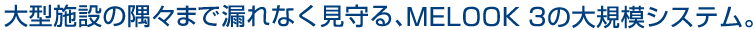 大型施設の隅々まで漏れなく見守る、MELOOK 3の大規模システム。